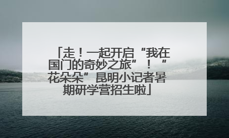 走！一起开启“我在国门的奇妙之旅”！“花朵朵”昆明小记者暑期研学营招生啦